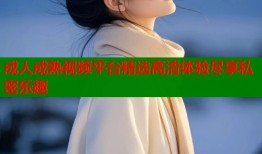 成人成熟视频平台精选高清体验尽享私密乐趣