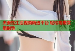 夫妻性生活视频精选平台 轻松观看实用指导
