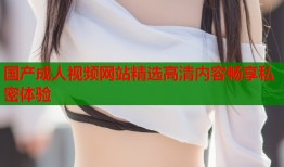 国产成人视频网站精选高清内容畅享私密体验