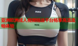 亚洲欧洲成人视频精选平台畅享高清流畅体验