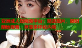 亚洲成人短视频平台：精选短片，随时随地观看，尽享多样化内容
