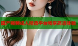 国产视频成人精选平台畅享高清体验