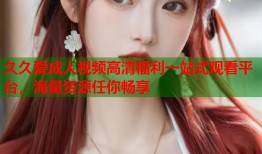 久久爱成人视频高清福利一站式观看平台，海量资源任你畅享