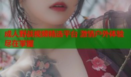 成人野战视频精选平台 激情户外体验尽在掌握