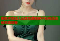 极致体验成人在线性爱视频平台高清流畅无限观看