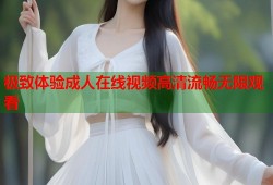 极致体验成人在线视频高清流畅无限观看