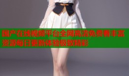 国产在线视频平台全网高清免费看丰富资源每日更新体验极致精彩
