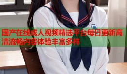 国产在线成人视频精选平台每日更新高清流畅内容体验丰富多样