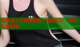 亚洲成人在线视频网：精选影片，尽享私密时刻
