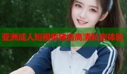 亚洲成人短视频精选高清私密体验