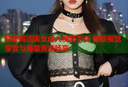 欧美高清美女成人视频平台 极致视觉享受与海量资源畅享