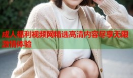 成人福利视频网精选高清内容尽享无限激情体验