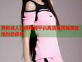 黄色成人在线视频平台高清免费畅享直播互动体验