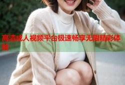 高清成人视频平台极速畅享无限精彩体验