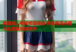 美国成人电视频道精选 体验高清点播与私密娱乐新境界