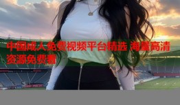 中国成人免费视频平台精选 海量高清资源免费看