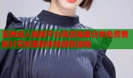 亚洲成人视频平台高清海量分类免费看新片实时更新体验极致流畅