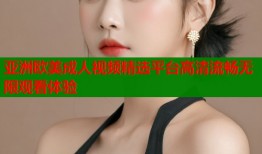 亚洲欧美成人视频精选平台高清流畅无限观看体验