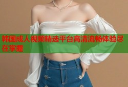 韩国成人视频精选平台高清流畅体验尽在掌握