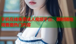 手机在线免费成人视频平台，随时随地观看最热门内容