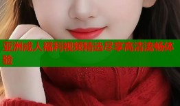 亚洲成人福利视频精选尽享高清流畅体验