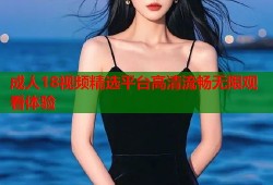 成人18视频精选平台高清流畅无限观看体验