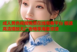成人黄色视频免费在线观看平台 极速高清播放无广告畅享海量资源
