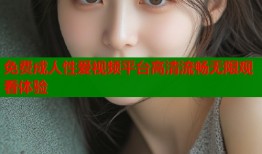 免费成人性爱视频平台高清流畅无限观看体验