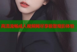 高清流畅成人视频网尽享极致观影体验
