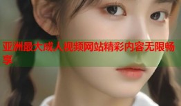 亚洲最大成人视频网站精彩内容无限畅享