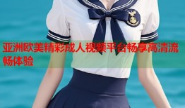 亚洲欧美精彩成人视频平台畅享高清流畅体验