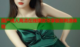 国产成人高清在线播放尽享极致刺激体验