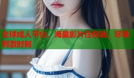 全球成人平台，海量影片任你选，尽享刺激时刻