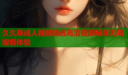 久久草成人视频精选高清资源畅享无限观看体验