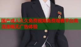 国产成人久久免费视频免费观看平台高清流畅无广告体验