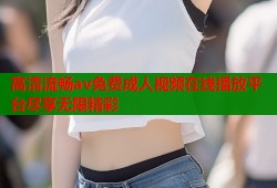 高清流畅av免费成人视频在线播放平台尽享无限精彩