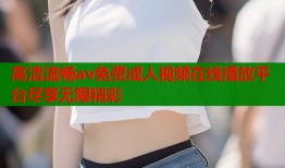高清流畅av免费成人视频在线播放平台尽享无限精彩