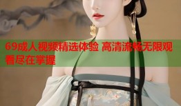 69成人视频精选体验 高清流畅无限观看尽在掌握