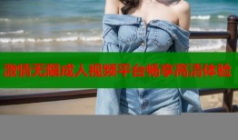 激情无限成人视频平台畅享高清体验