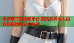青青草午夜视频平台 高清多样成人内容畅享隐私安全体验