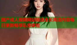 国产成人视频网站精选全长高清内容每日更新畅享私密体验