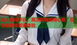成人视频平台，高清短视频随心看，互动直播零距离体验