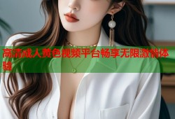 高清成人黄色视频平台畅享无限激情体验