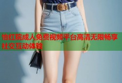 怡红院成人免费视频平台高清无限畅享社交互动体验