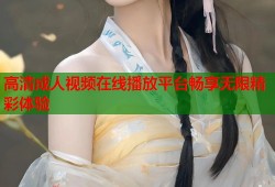高清成人视频在线播放平台畅享无限精彩体验