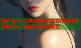 国产成人久久免费视频高清在线播放免费看平台，海量资源无限畅享
