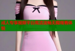 成人专享视频平台高清流畅无限观看体验