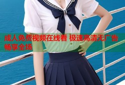 成人免费视频在线看 极速高清无广告畅享全场
