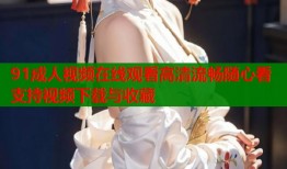 91成人视频在线观看高清流畅随心看支持视频下载与收藏