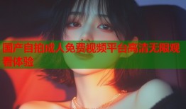 国产自拍成人免费视频平台高清无限观看体验